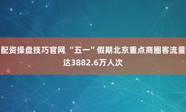 配资操盘技巧官网 “五一”假期北京重点商圈客流量达3882.6万人次