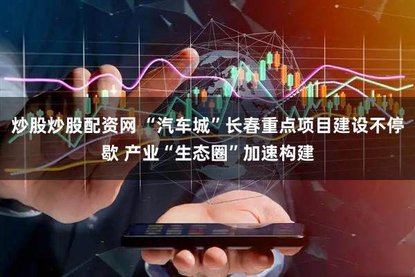 炒股炒股配资网 “汽车城”长春重点项目建设不停歇 产业“生态圈”加速构建
