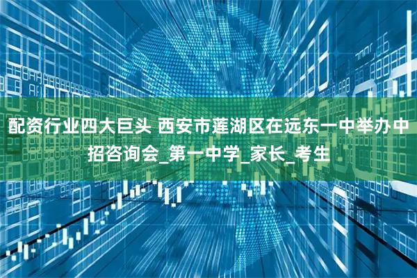 配资行业四大巨头 西安市莲湖区在远东一中举办中招咨询会_第一中学_家长_考生