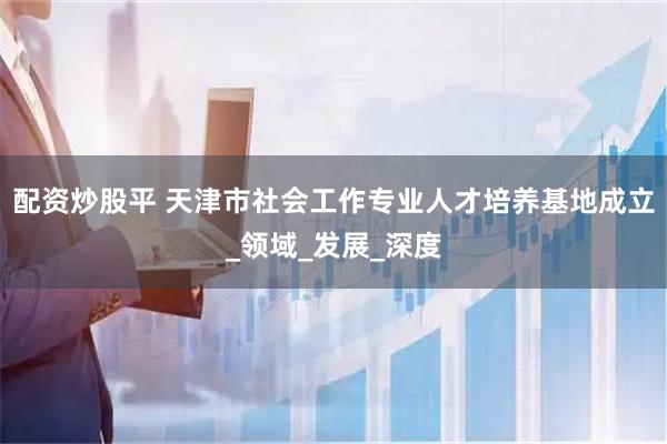 配资炒股平 天津市社会工作专业人才培养基地成立_领域_发展_深度