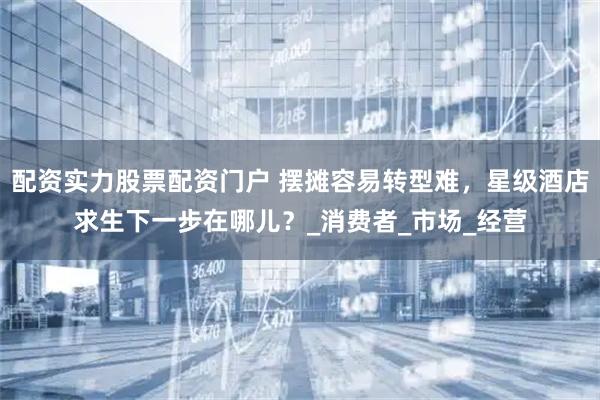 配资实力股票配资门户 摆摊容易转型难，星级酒店求生下一步在哪儿？_消费者_市场_经营