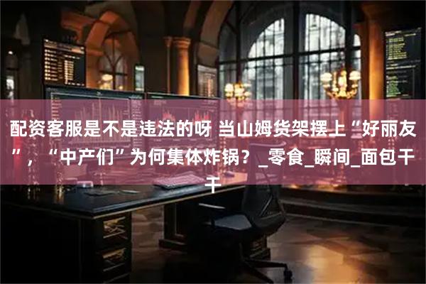 配资客服是不是违法的呀 当山姆货架摆上“好丽友”，“中产们”为何集体炸锅？_零食_瞬间_面包干