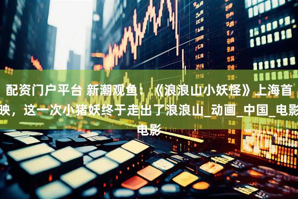 配资门户平台 新潮观鱼：《浪浪山小妖怪》上海首映，这一次小猪妖终于走出了浪浪山_动画_中国_电影