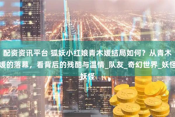 配资资讯平台 狐妖小红娘青木媛结局如何？从青木媛的落幕，看背后的残酷与温情_队友_奇幻世界_妖怪