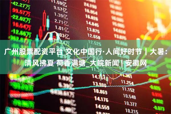 广州股票配资平台 文化中国行·人间好时节｜大暑：清风拂夏 荷香满塘_大皖新闻 | 安徽网