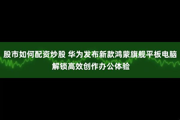 股市如何配资炒股 华为发布新款鸿蒙旗舰平板电脑 解锁高效创作办公体验