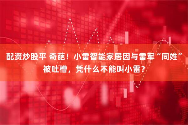 配资炒股平 奇葩！小雷智能家居因与雷军“同姓”被吐槽，凭什么不能叫小雷？