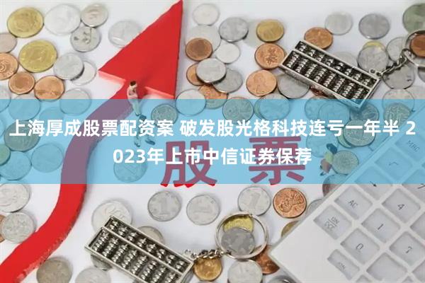 上海厚成股票配资案 破发股光格科技连亏一年半 2023年上市中信证券保荐