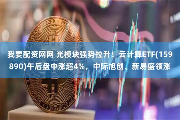 我要配资网网 光模块强势拉升！云计算ETF(159890)午后盘中涨超4%，中际旭创、新易盛领涨