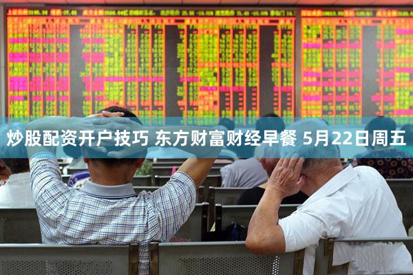 炒股配资开户技巧 东方财富财经早餐 5月22日周五