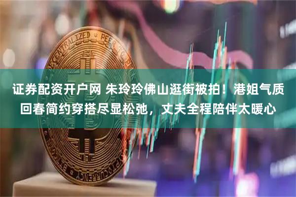 证券配资开户网 朱玲玲佛山逛街被拍！港姐气质回春简约穿搭尽显松弛，丈夫全程陪伴太暖心