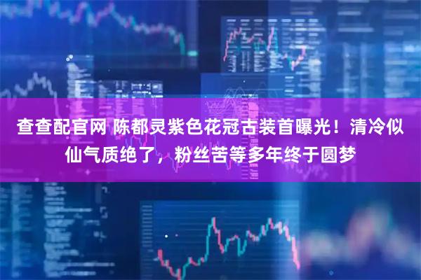 查查配官网 陈都灵紫色花冠古装首曝光！清冷似仙气质绝了，粉丝苦等多年终于圆梦
