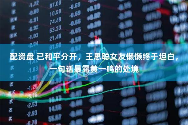 配资盘 已和平分开,王思聪女友懒懒终于坦白,一句话暴露黄一鸣的处境