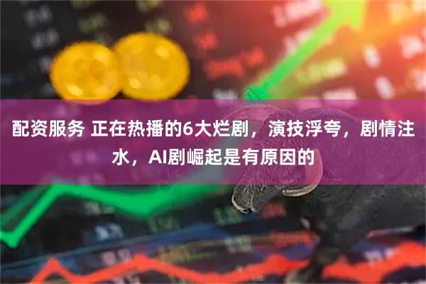 配资服务 正在热播的6大烂剧，演技浮夸，剧情注水，AI剧崛起是有原因的