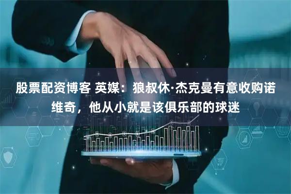 股票配资博客 英媒：狼叔休·杰克曼有意收购诺维奇，他从小就是该俱乐部的球迷